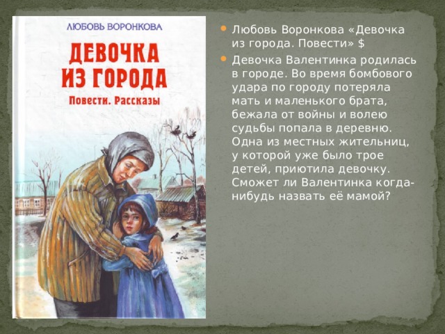 Любовь Воронкова «Девочка из города. Повести» $ Девочка Валентинка родилась в городе. Во время бомбового удара по городу потеряла мать и маленького брата, бежала от войны и волею судьбы попала в деревню. Одна из местных жительниц, у которой уже было трое детей, приютила девочку. Сможет ли Валентинка когда-нибудь назвать её мамой? 