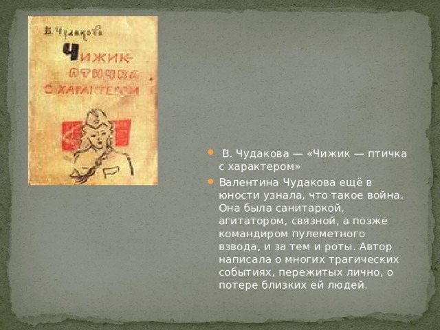  В. Чудакова — «Чижик — птичка с характером» Валентина Чудакова ещё в юности узнала, что такое война. Она была санитаркой, агитатором, связной, а позже командиром пулеметного взвода, и за тем и роты. Автор написала о многих трагических событиях, пережитых лично, о потере близких ей людей. 