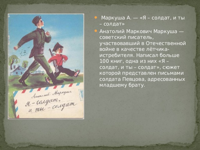  Маркуша А. — «Я – солдат, и ты – солдат» Анатолий Маркович Маркуша — советский писатель, участвовавший в Отечественной войне в качестве лётчика-истребителя. Написал больше 100 книг, одна из них «Я – солдат, и ты – солдат», сюжет которой представлен письмами солдата Певцова, адресованных младшему брату. 