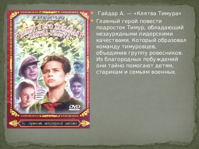 Гайдар А. — «Клятва Тимура» Главный герой повести подросток Тимур, обладающий незаурядными лидерскими качествами. Который образовал команду тимуровцев, объединив группу ровесников. Из благородных побуждений они тайно помогают детям, старикам и семьям военных. 