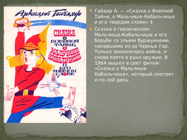 Гайдар А. — «Сказка о Военной Тайне, о Мальчише-Кибальчише и его твердом слове» $ Сказка о героическом Мальчише-Кибальчише и его борьбе со злыми буржуинами, напавшими из-за Черных Гор. Только закончилась война, и снова взято в руки оружие. В 1964 вышел в свет фильм «Сказка о Мальчише-Кибальчише», который смотрят и по сей день. 