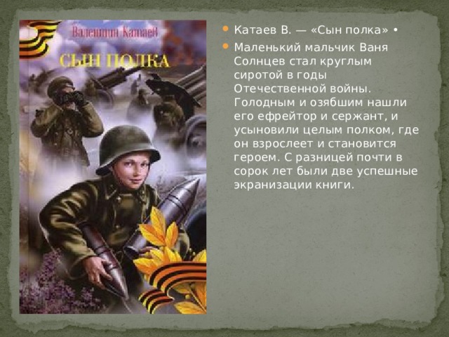 Катаев В. — «Сын полка» • Маленький мальчик Ваня Солнцев стал круглым сиротой в годы Отечественной войны. Голодным и озябшим нашли его ефрейтор и сержант, и усыновили целым полком, где он взрослеет и становится героем. С разницей почти в сорок лет были две успешные экранизации книги. 