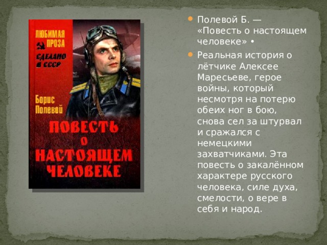 Полевой Б. — «Повесть о настоящем человеке» • Реальная история о лётчике Алексее Маресьеве, герое войны, который несмотря на потерю обеих ног в бою, снова сел за штурвал и сражался с немецкими захватчиками. Эта повесть о закалённом характере русского человека, силе духа, смелости, о вере в себя и народ. 