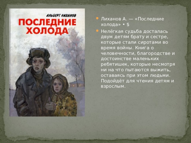 Лиханов А. — «Последние холода» • $ Нелёгкая судьба досталась двум детям брату и сестре, которые стали сиротами во время войны. Книга о человечности, благородстве и достоинстве маленьких ребятишек, которые несмотря ни на что пытаются выжить, оставаясь при этом людьми. Подойдёт для чтения детям и взрослым. 