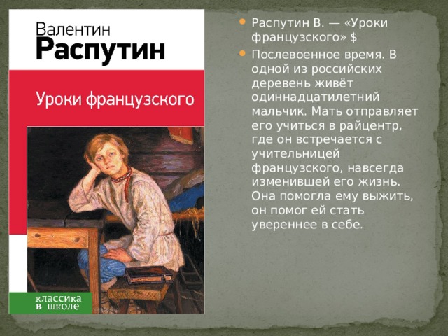 Распутин В. — «Уроки французского» $ Послевоенное время. В одной из российских деревень живёт одиннадцатилетний мальчик. Мать отправляет его учиться в райцентр, где он встречается с учительницей французского, навсегда изменившей его жизнь. Она помогла ему выжить, он помог ей стать увереннее в себе. 
