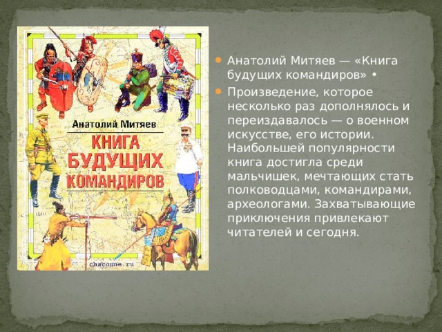 Анатолий Митяев — «Книга будущих командиров» • Произведение, которое несколько раз дополнялось и переиздавалось — о военном искусстве, его истории. Наибольшей популярности книга достигла среди мальчишек, мечтающих стать полководцами, командирами, археологами. Захватывающие приключения привлекают читателей и сегодня. 