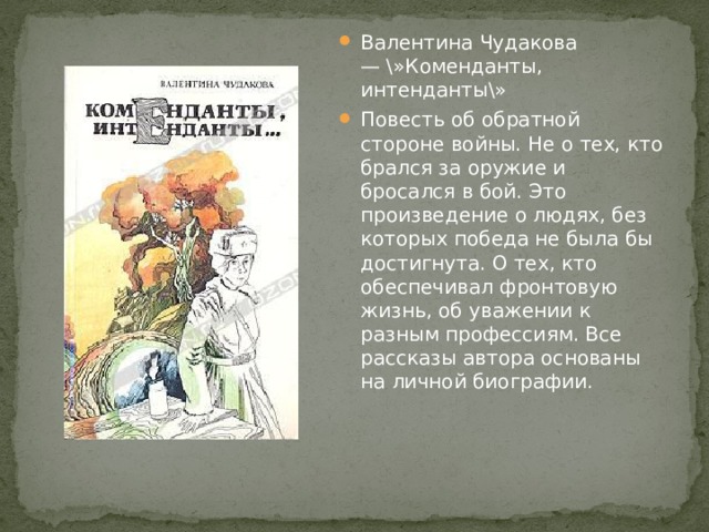 Валентина Чудакова — \»Коменданты, интенданты\» Повесть об обратной стороне войны. Не о тех, кто брался за оружие и бросался в бой. Это произведение о людях, без которых победа не была бы достигнута. О тех, кто обеспечивал фронтовую жизнь, об уважении к разным профессиям. Все рассказы автора основаны на личной биографии. 