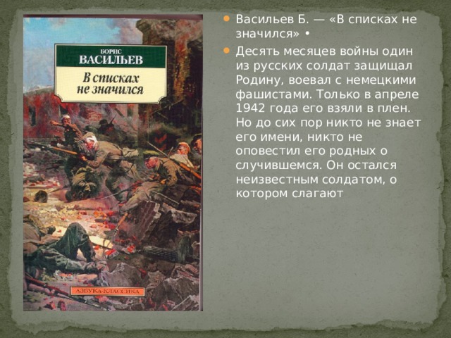 Васильев Б. — «В списках не значился» • Десять месяцев войны один из русских солдат защищал Родину, воевал с немецкими фашистами. Только в апреле 1942 года его взяли в плен. Но до сих пор никто не знает его имени, никто не оповестил его родных о случившемся. Он остался неизвестным солдатом, о котором слагают 
