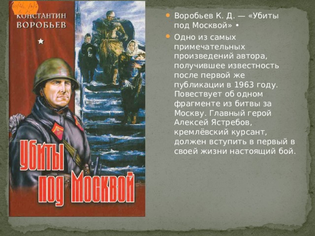 Воробьев К. Д. — «Убиты под Москвой» • Одно из самых примечательных произведений автора, получившее известность после первой же публикации в 1963 году. Повествует об одном фрагменте из битвы за Москву. Главный герой Алексей Ястребов, кремлёвский курсант, должен вступить в первый в своей жизни настоящий бой. 