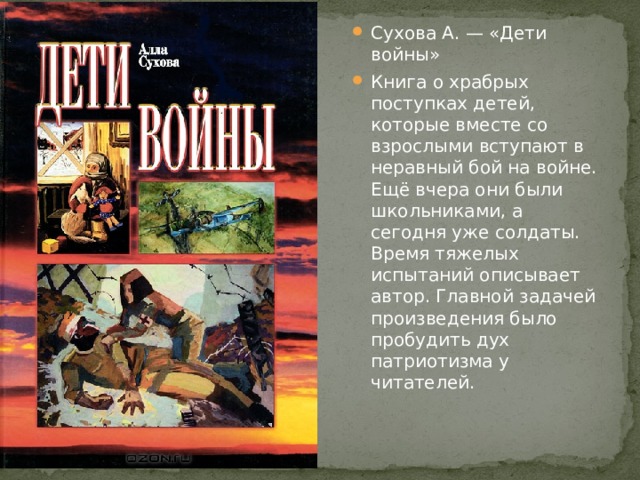 Сухова А. — «Дети войны» Книга о храбрых поступках детей, которые вместе со взрослыми вступают в неравный бой на войне. Ещё вчера они были школьниками, а сегодня уже солдаты. Время тяжелых испытаний описывает автор. Главной задачей произведения было пробудить дух патриотизма у читателей. 