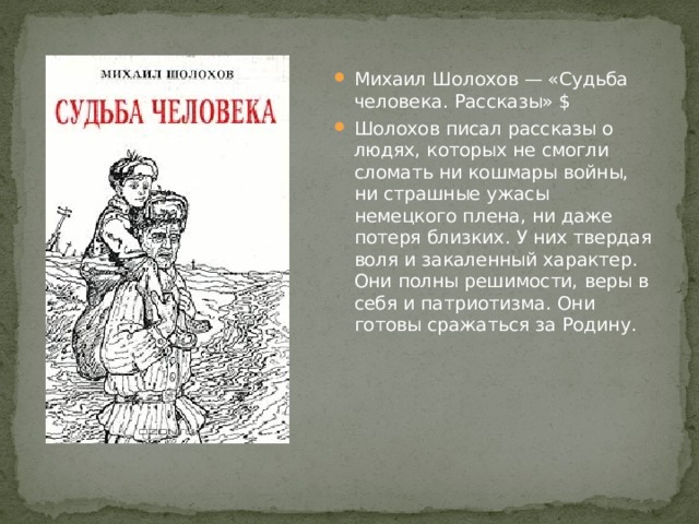Михаил Шолохов — «Судьба человека. Рассказы» $ Шолохов писал рассказы о людях, которых не смогли сломать ни кошмары войны, ни страшные ужасы немецкого плена, ни даже потеря близких. У них твердая воля и закаленный характер. Они полны решимости, веры в себя и патриотизма. Они готовы сражаться за Родину. 