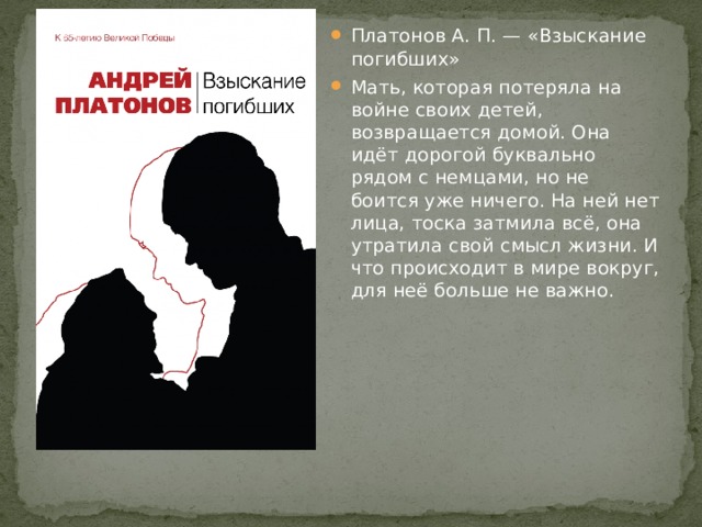 Платонов А. П. — «Взыскание погибших» Мать, которая потеряла на войне своих детей, возвращается домой. Она идёт дорогой буквально рядом с немцами, но не боится уже ничего. На ней нет лица, тоска затмила всё, она утратила свой смысл жизни. И что происходит в мире вокруг, для неё больше не важно. 
