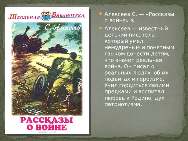 Алексеев С. — «Рассказы о войне» $ Алексеев — известный детский писатель, который умел немудреным и понятным языком донести детям, что значит реальная война. Он писал о реальных людях, об их подвигах и героизме. Учил гордиться своими предками и воспитал любовь к Родине, дух патриотизма. 