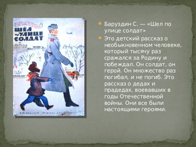 Баруздин С. — «Шел по улице солдат» Это детский рассказ о необыкновенном человеке, который тысячу раз сражался за Родину и побеждал. Он солдат, он герой. Он множество раз погибал, и не погиб. Это рассказ о дедах и прадедах, воевавших в годы Отечественной войны. Они все были настоящими героями. 