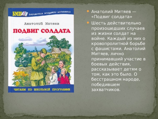 Анатолий Митяев — «Подвиг солдата» Шесть действительно произошедших случаев из жизни солдат на войне. Каждый из них о кровопролитной борьбе с фашистами. Анатолий Митяев, лично принимавший участие в боевых действия, рассказывает детям о том, как это было. О бесстрашном народе, победившем захватчиков. 