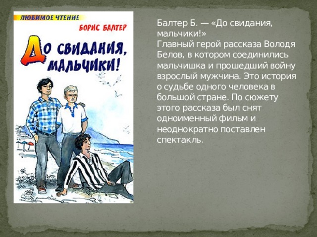 Балтер Б. — «До свидания, мальчики!»  Главный герой рассказа Володя Белов, в котором соединились мальчишка и прошедший войну взрослый мужчина. Это история о судьбе одного человека в большой стране. По сюжету этого рассказа был снят одноименный фильм и неоднократно поставлен спектакль . 