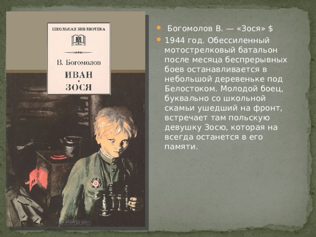  Богомолов В. — «Зося» $ 1944 год. Обессиленный мотострелковый батальон после месяца беспрерывных боев останавливается в небольшой деревеньке под Белостоком. Молодой боец, буквально со школьной скамьи ушедший на фронт, встречает там польскую девушку Зосю, которая на всегда останется в его памяти. 