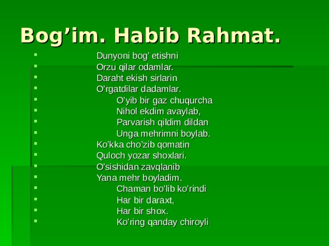 Bog’im. Habib Rahmat.  Dunyoni bog’ etishni  Orzu qilar odamlar.  Daraht ekish sirlarin  O’rgatdilar dadamlar.  O’yib bir gaz chuqurcha  Nihol ekdim avaylab,  Parvarish qildim dildan  Unga mehrimni boylab.  Ko’kka cho’zib qomatin  Quloch yozar shoxlari.  O’sishidan zavqlanib  Yana mehr boyladim.  Chaman bo’lib ko’rindi  Har bir daraxt,  Har bir shox.  Ko’ring qanday chiroyli 