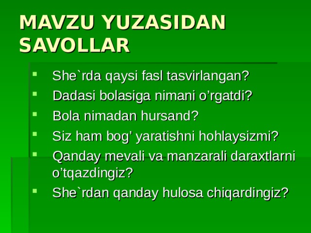 MAVZU YUZASIDAN SAVOLLAR She`rda qaysi fasl tasvirlangan? Dadasi bolasiga nimani o’rgatdi? Bola nimadan hursand? Siz ham bog’ yaratishni hohlaysizmi? Qanday mevali va manzarali daraxtlarni o’tqazdingiz? She`rdan qanday hulosa chiqardingiz? 