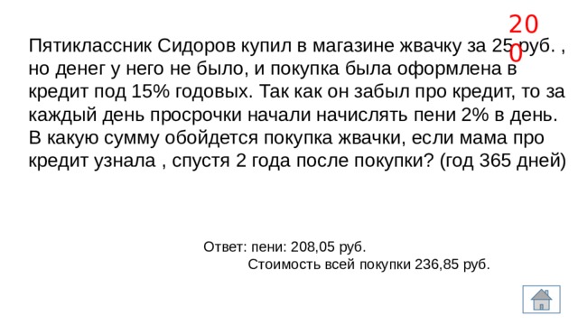 200 Пятиклассник Сидоров купил в магазине жвачку за 25 руб. , но денег у него не было, и покупка была оформлена в кредит под 15% годовых. Так как он забыл про кредит, то за каждый день просрочки начали начислять пени 2% в день. В какую сумму обойдется покупка жвачки, если мама про кредит узнала , спустя 2 года после покупки? (год 365 дней) Ответ: пени: 208,05 руб.  Стоимость всей покупки 236,85 руб.