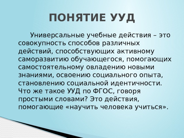 ПОНЯТИЕ УУД  Универсальные учебные действия – это совокупность способов различных действий, способствующих активному саморазвитию обучающегося, помогающих самостоятельному овладению новыми знаниями, освоению социального опыта, становлению социальной идентичности. Что же такое УУД по ФГОС, говоря простыми словами? Это действия, помогающие «научить человека учиться».   