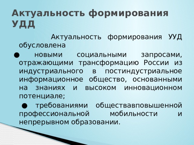 Актуальность формирования УДД  Актуальность формирования УУД обусловлена ● новыми социальными запросами, отражающими трансформацию России из индустриального в постиндустриальное информационное общество, основанными на знаниях и высоком инновационном потенциале; ● требованиями обществавповышенной профессиональной мобильности и непрерывном образовании. 