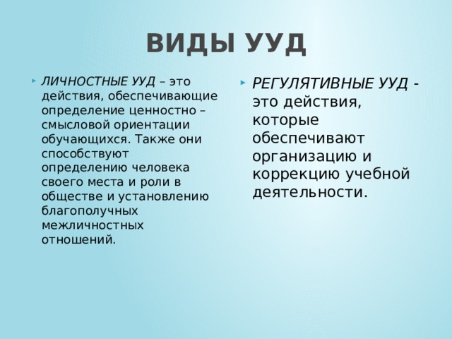 ВИДЫ УУД ЛИЧНОСТНЫЕ УУД – это действия, обеспечивающие определение ценностно – смысловой ориентации обучающихся. Также они способствуют определению человека своего места и роли в обществе и установлению благополучных межличностных отношений.   РЕГУЛЯТИВНЫЕ УУД - это действия, которые обеспечивают организацию и коррекцию учебной деятельности.   