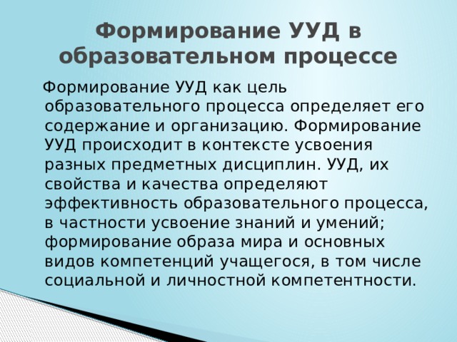 Формирование УУД в образовательном процессе  Формирование УУД как цель образовательного процесса определяет его содержание и организацию. Формирование УУД происходит в контексте усвоения разных предметных дисциплин. УУД, их свойства и качества определяют эффективность образовательного процесса, в частности усвоение знаний и умений; формирование образа мира и основных видов компетенций учащегося, в том числе социальной и личностной компетентности. 