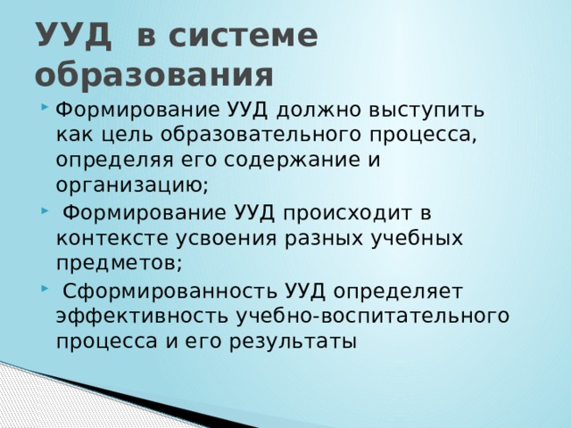 УУД в системе образования Формирование УУД должно выступить как цель образовательного процесса, определяя его содержание и организацию;  Формирование УУД происходит в контексте усвоения разных учебных предметов;  Сформированность УУД определяет эффективность учебно-воспитательного процесса и его результаты 