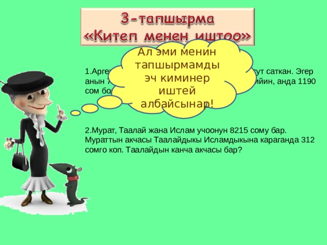 Ал эми менин тапшырмамды эч киминер иштей албайсынар! Арген 82 сомдон 5 кг малина жана 4 литр сут саткан. Эгер анын 700 сому болуп, бардыгын саткандан кийин, анда 1190 сом болсо, сутту кандай баада саткан?    Мурат, Таалай жана Ислам учоонун 8215 сому бар. Мураттын акчасы Таалайдыкы Исламдыкына караганда 312 сомго коп. Таалайдын канча акчасы бар? 