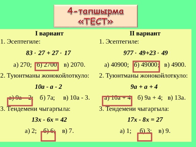 I вариант 1. Эсептегиле: 83   27  +  27   17  а) 270;  б) 2700;  в) 2070. 2. Туюнтманы жонокойлоткуло: 10а - а - 2 а) 9а – 2;  б) 7а;  в) 10а - 3. 3. Тендемени чыгаргыла: 13х - 6х = 42 а) 2;  б) 6;  в) 7. II вариант 1. Эсептегиле:  977   49+23   49 а) 40900;  б) 49000;  в) 4900. 2. Туюнтманы жонокойлоткуло: 9а + а + 4 а) 10а + 4;  б) 9а + 4;  в) 13а. 3. Тендемени чыгаргыла: 17х - 8х = 27 а) 1;  б) 3;  в) 9. 