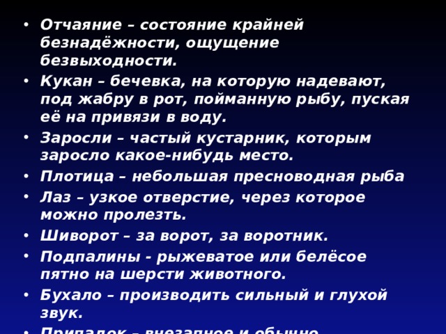Отчаяние – состояние крайней безнадёжности, ощущение безвыходности. Кукан – бечевка, на которую надевают, под жабру в рот, пойманную рыбу, пуская её на привязи в воду. Заросли – частый кустарник, которым заросло какое-нибудь место. Плотица – небольшая пресноводная рыба Лаз – узкое отверстие, через которое можно пролезть. Шиворот – за ворот, за воротник. Подпалины - рыжеватое или белёсое пятно на шерсти животного. Бухало – производить сильный и глухой звук. Припадок – внезапное и обычно повторяющееся острое проявление какой–нибудь болезни (Потеря сознания, судороги). 