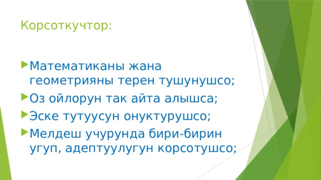 Корсоткучтор: Математиканы жана геометрияны терен тушунушсо; Оз ойлорун так айта алышса; Эске тутуусун онуктурушсо; Мелдеш учурунда бири-бирин угуп, адептуулугун корсотушсо; 