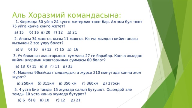 Аль Хоразмий командасына:  1. Фермада 50 уйга 24 кунго жетерлик тоют бар. Ал эми бул тоют 75 уйга канча кунго жетет?  а) 15 б) 16 в) 20 г) 12 д) 21  2. Апасы 34 жашта, кызы 11 жашта. Канча жылдан кийин апасы кызынан 2 эсе улуу болот?  а) 8 б) 10 в) 12 г) 15 д) 16  3. Уч баланын жаштарынын суммасы 27 ге барабар. Канча жылдан кийин алардын жаштарынын суммасы 60 болот?  а) 18 б) 15 в) 8 г) 11 д) 33  4. Машина 90км/саат ылдамдыкта журсо 210 минутада канча жол журот?  а) 250км б) 315км в) 350 км г) 360км д) 375км  5. 4 уста бир тамды 15 жумада салып бутушот. Ошондой эле тамды 10 уста канча жумада бутурот?  а) 6 б) 8 в) 10 г) 12 д) 21 