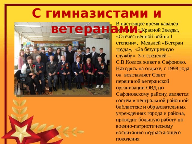 С гимназистами и ветеранами. В настоящее время кавалер орденов: « Красной Звезды, «Отечественной войны 1 степени», Медалей «Ветеран труда», «За безупречную службу» 3-х степеней –С.В.Козлов живет в Сафоново. Находясь на отдыхе, с 1998 года он возглавляет Совет первичной ветеранской организации ОВД по Сафоновскому району, является гостем в центральной районной библиотеке и образовательных учреждениях города и района, проводит большую работу по военно-патриотическому воспитанию подрастающего поколения  Сергей Васильевич Козлов родился  2 февраля 1925 года в деревне Васнево Бельского района Калининской (ныне Тверской) области. Юность Сергея Васильевича пришлась на военное лихолетье. Он с 16 лет участвовал в боях за освобождение Смоленщины, Белоруссии, форсировал Буг и Вислу, дважды был тяжело ранен. 