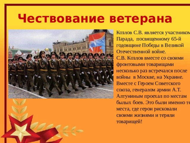 Чествование ветерана  Сергей Васильевич Козлов родился  2 февраля 1925 года в деревне Васнево Бельского района Калининской (ныне Тверской) области. Юность Сергея Васильевича пришлась на военное лихолетье. Он с 16 лет участвовал в боях за освобождение Смоленщины, Белоруссии, форсировал Буг и Вислу, дважды был тяжело ранен. Козлов С.В. является участником Парада, посвященному 65-й годовщине Победы в Великой Отечественной войне.  С.В. Козлов вместе со своими фронтовыми товарищами несколько раз встречался после войны в Москве, на Украине. Вместе с Героем Советского союза, генералом армии А.Т. Алтуниным проехал по местам былых боев. Это были именно те места, где герои рисковали своими жизнями и теряли товарищей! 