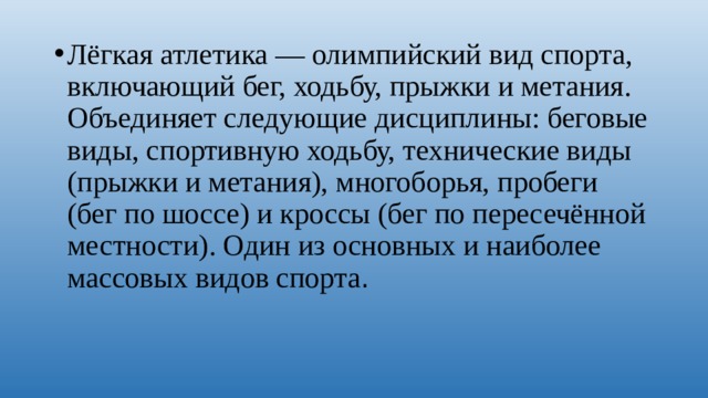 Лёгкая атлетика — олимпийский вид спорта, включающий бег, ходьбу, прыжки и метания. Объединяет следующие дисциплины: беговые виды, спортивную ходьбу, технические виды (прыжки и метания), многоборья, пробеги (бег по шоссе) и кроссы (бег по пересечённой местности). Один из основных и наиболее массовых видов спорта . 