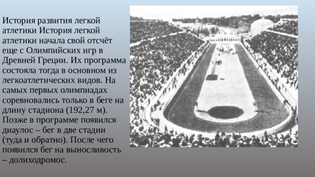 История развития легкой атлетики История легкой атлетики начала свой отсчёт еще с Олимпийских игр в Древней Греции. Их программа состояла тогда в основном из легкоатлетических видов. На самых первых олимпиадах соревновались только в беге на длину стадиона (192,27 м). Позже в программе появился диаулос – бег в две стадии (туда и обратно). После чего появился бег на выносливость – долиходромос. 