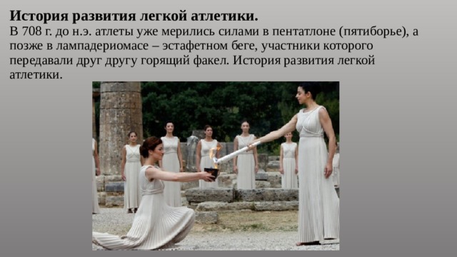 История развития легкой атлетики.  В 708 г. до н.э. атлеты уже мерились силами в пентатлоне (пятиборье), а позже в лампадериомасе – эстафетном беге, участники которого передавали друг другу горящий факел. История развития легкой атлетики. 