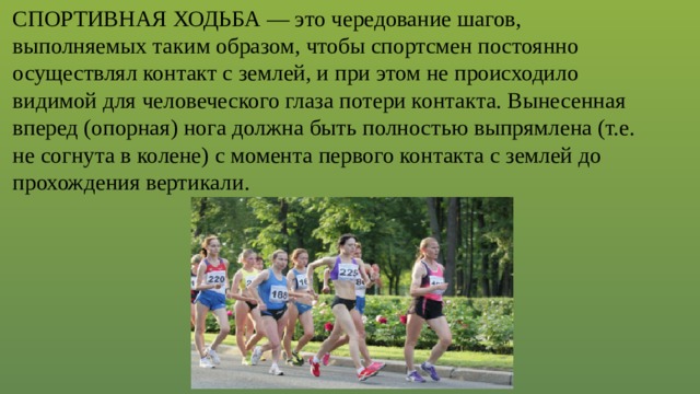 СПОРТИВНАЯ ХОДЬБА — это чередование шагов, выполняемых таким образом, чтобы спортсмен постоянно осуществлял контакт с землей, и при этом не происходило видимой для человеческого глаза потери контакта. Вынесенная вперед (опорная) нога должна быть полностью выпрямлена (т.е. не согнута в колене) с момента первого контакта с землей до прохождения вертикали. 