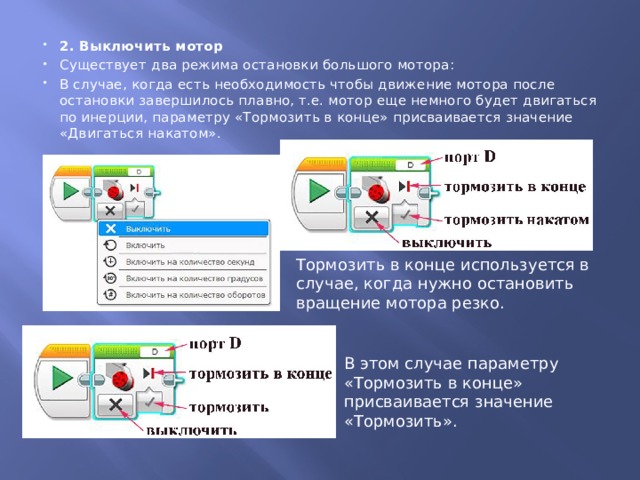 2. Выключить мотор Существует два режима остановки большого мотора: В случае, когда есть необходимость чтобы движение мотора после остановки завершилось плавно, т.е. мотор еще немного будет двигаться по инерции, параметру «Тормозить в конце» присваивается значение «Двигаться накатом».  Тормозить в конце используется в случае, когда нужно остановить вращение мотора резко. В этом случае параметру «Тормозить в конце» присваивается значение «Тормозить». 