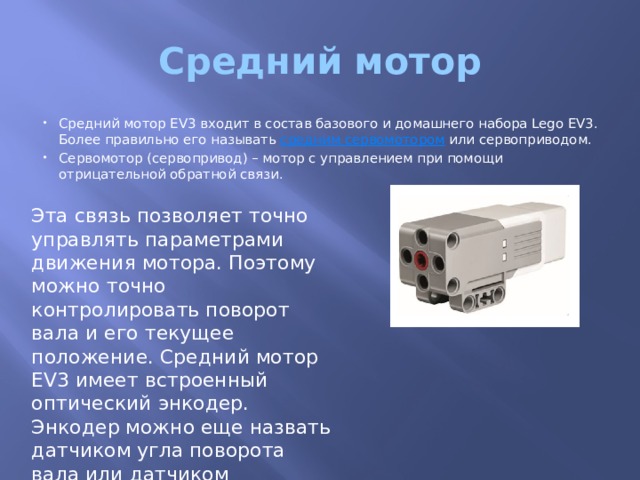 Средний мотор Средний мотор EV3 входит в состав базового и домашнего набора Lego EV3. Более правильно его называть  средним сервомотором  или сервоприводом. Сервомотор (сервопривод) – мотор с управлением при помощи отрицательной обратной связи. Эта связь позволяет точно управлять параметрами движения мотора. Поэтому можно точно контролировать поворот вала и его текущее положение. Средний мотор EV3 имеет встроенный оптический энкодер. Энкодер можно еще назвать датчиком угла поворота вала или датчиком вращения. 