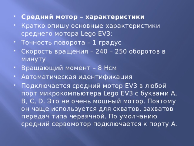 Средний мотор – характеристики Кратко опишу основные характеристики среднего мотора Lego EV3: Точность поворота – 1 градус Скорость вращения – 240 – 250 оборотов в минуту Вращающий момент – 8 Нсм Автоматическая идентификация Подключается средний мотор EV3 в любой порт микрокомпьютера Lego EV3 с буквами A, B, C, D. Это не очень мощный мотор. Поэтому он чаще используется для схватов, захватов передач типа червячной. По умолчанию средний сервомотор подключается к порту A. 