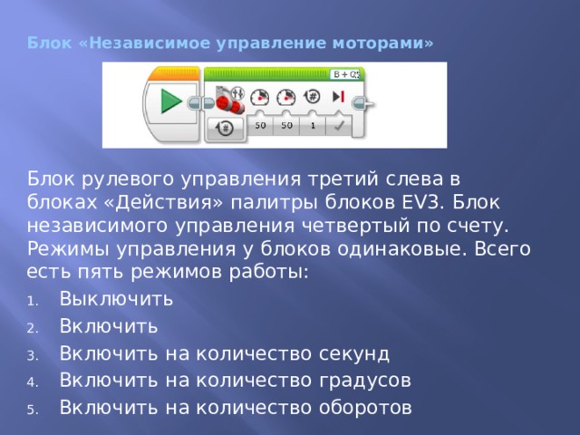 Блок «Независимое управление моторами» Блок рулевого управления третий слева в блоках «Действия» палитры блоков EV3. Блок независимого управления четвертый по счету. Режимы управления у блоков одинаковые. Всего есть пять режимов работы: Выключить Включить Включить на количество секунд Включить на количество градусов Включить на количество оборотов 