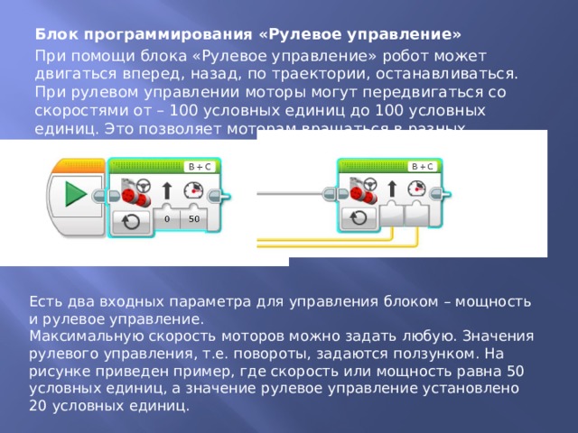 Блок программирования «Рулевое управление» При помощи блока «Рулевое управление» робот может двигаться вперед, назад, по траектории, останавливаться. При рулевом управлении моторы могут передвигаться со скоростями от – 100 условных единиц до 100 условных единиц. Это позволяет моторам вращаться в разных направлениях. Есть два входных параметра для управления блоком – мощность и рулевое управление. Максимальную скорость моторов можно задать любую. Значения рулевого управления, т.е. повороты, задаются ползунком. На рисунке приведен пример, где скорость или мощность равна 50 условных единиц, а значение рулевое управление установлено 20 условных единиц. 