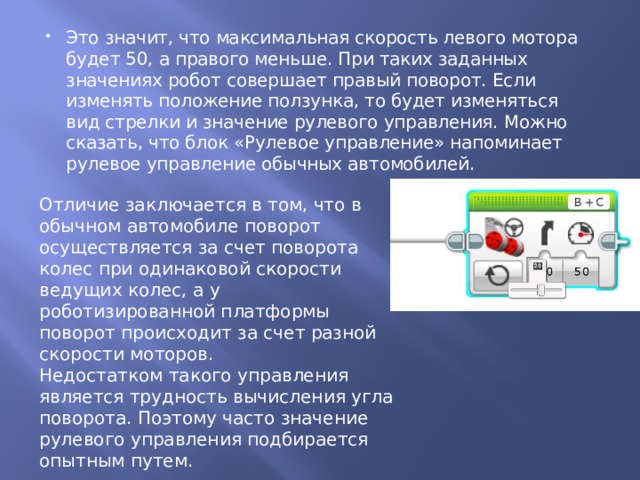 Это значит, что максимальная скорость левого мотора будет 50, а правого меньше. При таких заданных значениях робот совершает правый поворот. Если изменять положение ползунка, то будет изменяться вид стрелки и значение рулевого управления. Можно сказать, что блок «Рулевое управление» напоминает рулевое управление обычных автомобилей. Отличие заключается в том, что в обычном автомобиле поворот осуществляется за счет поворота колес при одинаковой скорости ведущих колес, а у роботизированной платформы поворот происходит за счет разной скорости моторов. Недостатком такого управления является трудность вычисления угла поворота. Поэтому часто значение рулевого управления подбирается опытным путем. 