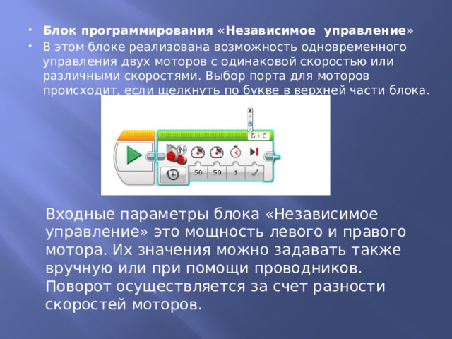 Блок программирования «Независимое  управление» В этом блоке реализована возможность одновременного управления двух моторов с одинаковой скоростью или различными скоростями. Выбор порта для моторов происходит, если щелкнуть по букве в верхней части блока. Входные параметры блока «Независимое управление» это мощность левого и правого мотора. Их значения можно задавать также вручную или при помощи проводников. Поворот осуществляется за счет разности скоростей моторов. 