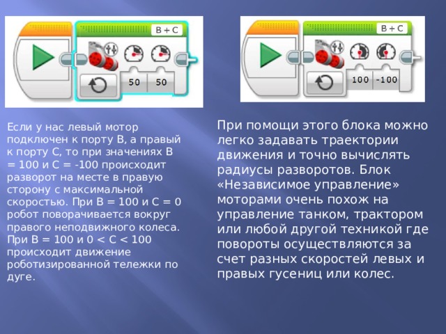 При помощи этого блока можно легко задавать траектории движения и точно вычислять радиусы разворотов. Блок «Независимое управление» моторами очень похож на управление танком, трактором или любой другой техникой где повороты осуществляются за счет разных скоростей левых и правых гусениц или колес. Если у нас левый мотор подключен к порту В, а правый к порту С, то при значениях В = 100 и С = -100 происходит разворот на месте в правую сторону с максимальной скоростью. При В = 100 и С = 0 робот поворачивается вокруг правого неподвижного колеса. При В = 100 и 0 