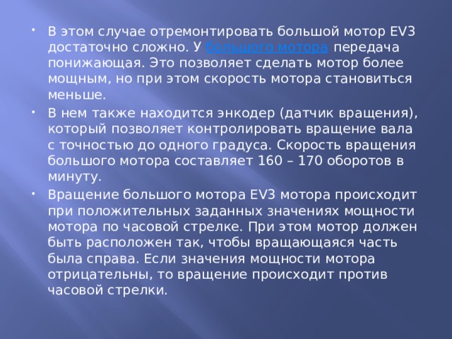 В этом случае отремонтировать большой мотор EV3 достаточно сложно. У  большого мотора  передача понижающая. Это позволяет сделать мотор более мощным, но при этом скорость мотора становиться меньше. В нем также находится энкодер (датчик вращения), который позволяет контролировать вращение вала с точностью до одного градуса. Скорость вращения большого мотора составляет 160 – 170 оборотов в минуту. Вращение большого мотора EV3 мотора происходит при положительных заданных значениях мощности мотора по часовой стрелке. При этом мотор должен быть расположен так, чтобы вращающаяся часть была справа. Если значения мощности мотора отрицательны, то вращение происходит против часовой стрелки. 