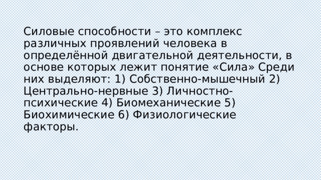 Силовые способности – это комплекс различных проявлений человека в определённой двигательной деятельности, в основе которых лежит понятие «Сила» Среди них выделяют: 1) Собственно-мышечный 2) Центрально-нервные 3) Личностно-психические 4) Биомеханические 5) Биохимические 6) Физиологические факторы. 